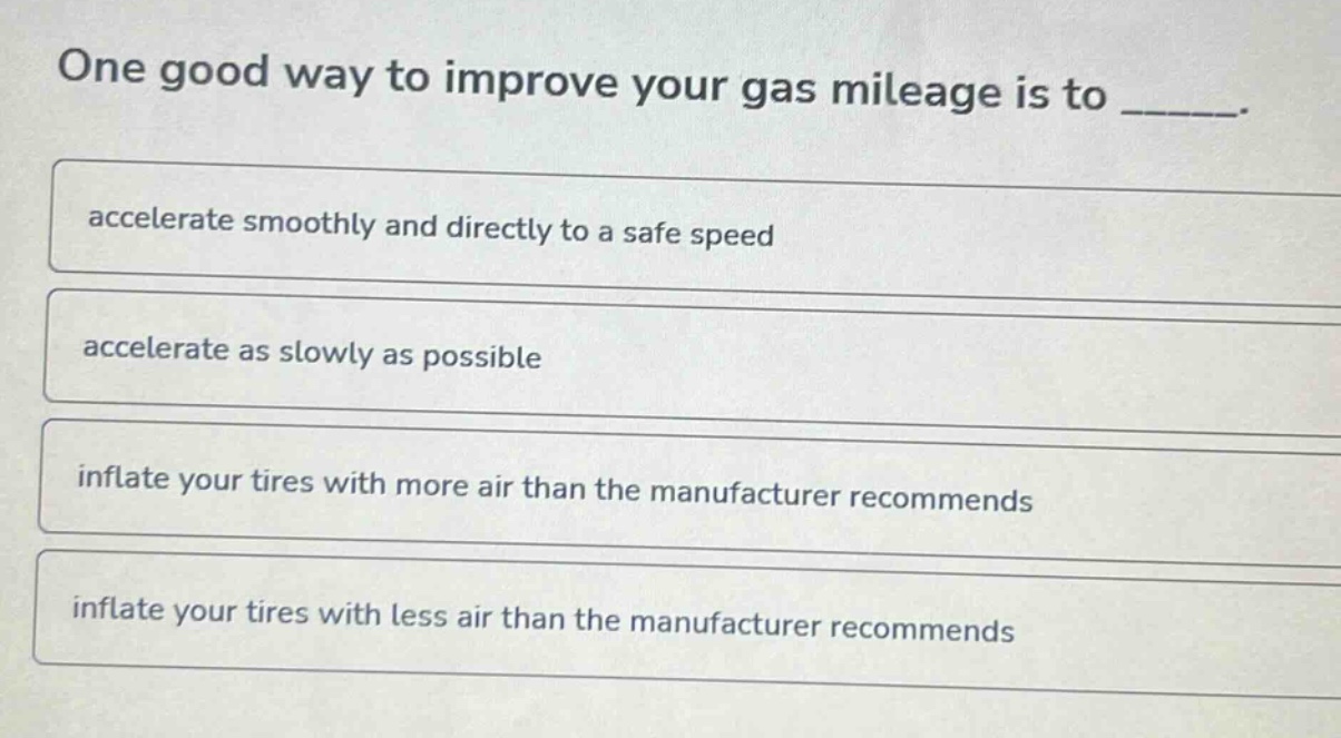 one good way to improve your gas mileage is to _____.\naccelerate smoothly and directly to a safe speed\naccelerate as slowly as possible\ninflate your tires with more air than the manufacturer recommends\ninflate your tires with less air than the manufacturer recommends