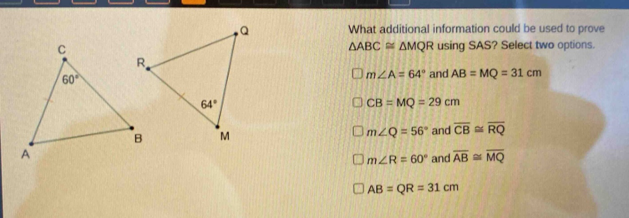 what additional information could be used to prove $\triangle abccong\triangle mqr$ using sas? select two options. $mangle a = 64^{circ}$ and $ab = mq = 31$ cm $cb = mq = 29$ cm $mangle q = 56^{circ}$ and $overline{cb}congoverline{rq}$ $mangle r = 60^{circ}$ and $overline{ab}congoverline{mq}$ $ab = qr = 31$ cm