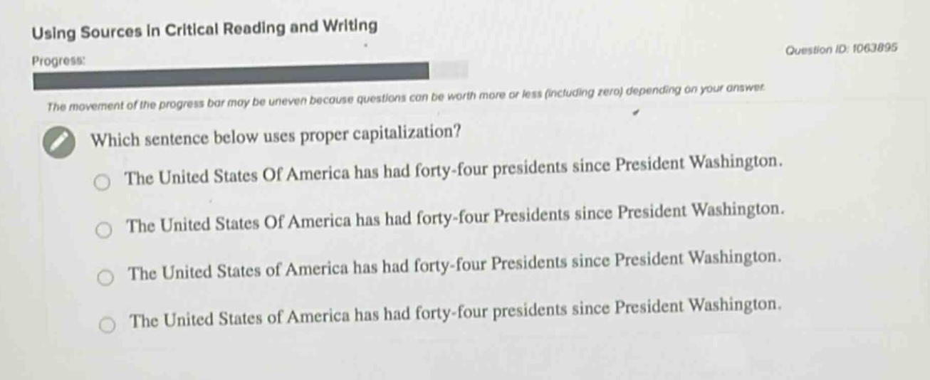 using sources in critical reading and writing\nprogress:\nthe movement of the progress bar may be uneven because questions can be worth more or less (including zero) depending on your answer.\nwhich sentence below uses proper capitalization?\nthe united states of america has had forty - four presidents since president washington.\nthe united states of america has had forty - four presidents since president washington.\nthe united states of america has had forty - four presidents since president washington.\nthe united states of america has had forty - four presidents since president washington.