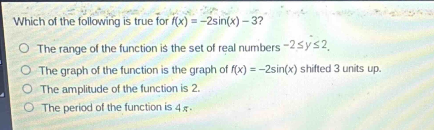 which of the following is true for $f(x)=-2\\sin(x)-3$?\nthe range of the function is the set of real numbers $-2\\leq y\\leq2$.\nthe graph of the function is the graph of $f(x)=-2\\sin(x)$ shifted 3 units up.\nthe amplitude of the function is 2.\nthe period of the function is $4\\pi$.