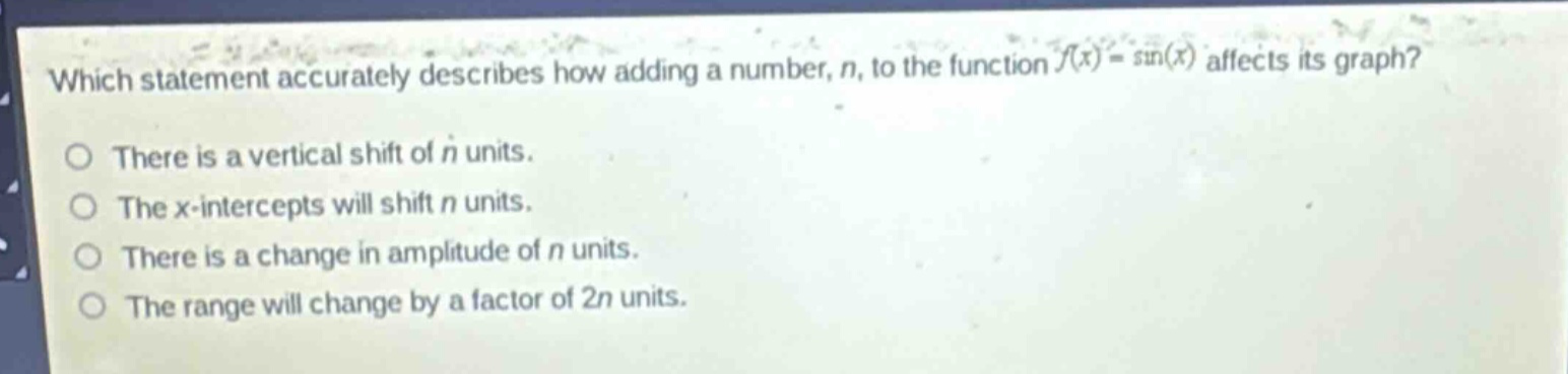which statement accurately describes how adding a number, n, to the function (f(x)=sin(x)) affects its graph?\nthere is a vertical shift of n units.\nthe x - intercepts will shift n units.\nthere is a change in amplitude of n units.\nthe range will change by a factor of 2n units.