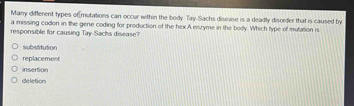 many different types of mutations can occur within the body. tay - sachs disease is a deadly disorder that is caused by a missing codon in the gene coding for production of the hex a enzyme in the body. which type of mutation is responsible for causing tay - sachs disease?\no substitution\no replacement\no insertion\no deletion