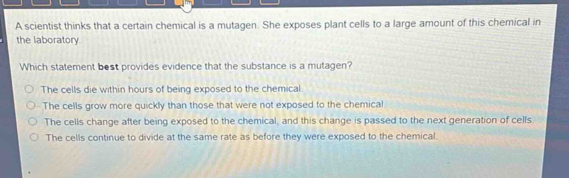 a scientist thinks that a certain chemical is a mutagen. she exposes plant cells to a large amount of this chemical in the laboratory.\nwhich statement best provides evidence that the substance is a mutagen?\nthe cells die within hours of being exposed to the chemical.\nthe cells grow more quickly than those that were not exposed to the chemical.\nthe cells change after being exposed to the chemical, and this change is passed to the next generation of cells.\nthe cells continue to divide at the same rate as before they were exposed to the chemical.