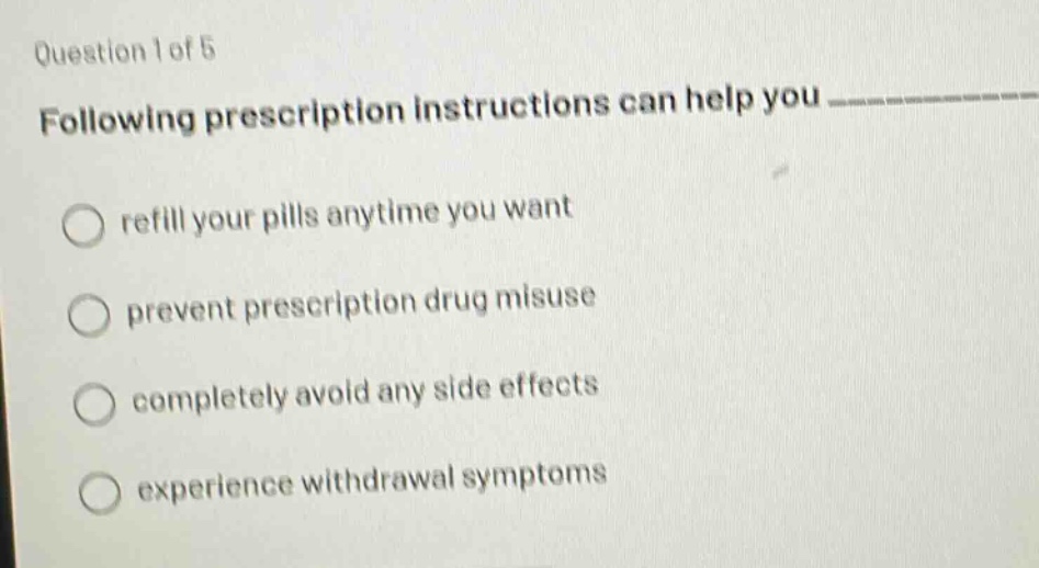 question 1 of 5\nfollowing prescription instructions can help you ____________\nrefill your pills anytime you want\nprevent prescription drug misuse\ncompletely avoid any side effects\nexperience withdrawal symptoms