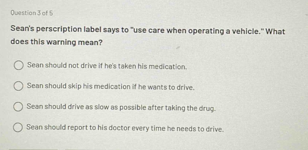 question 3 of 5\nseans prescription label says to \use care when operating a vehicle.\ what does this warning mean?\nsean should not drive if hes taken his medication.\nsean should skip his medication if he wants to drive.\nsean should drive as slow as possible after taking the drug.\nsean should report to his doctor every time he needs to drive.