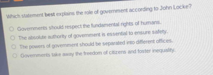 which statement best explains the role of government according to john locke?\ngovernments should respect the fundamental rights of humans.\nthe absolute authority of government is essential to ensure safety.\nthe powers of government should be separated into different offices.\ngovernments take away the freedom of citizens and foster inequality.