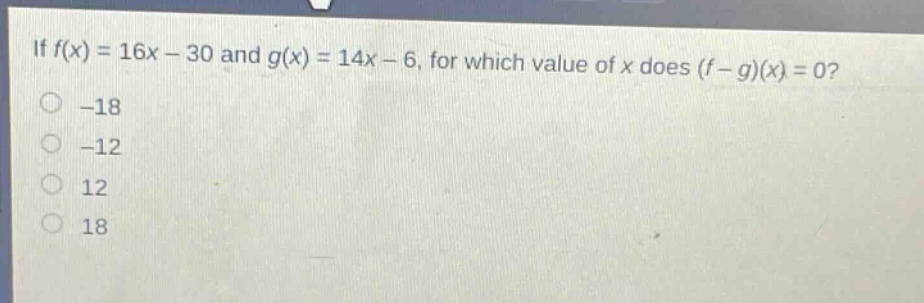 if $f(x)=16x - 30$ and $g(x)=14x - 6$, for which value of $x$ does $(f - g)(x)=0$?\n-18\n-12\n12\n18