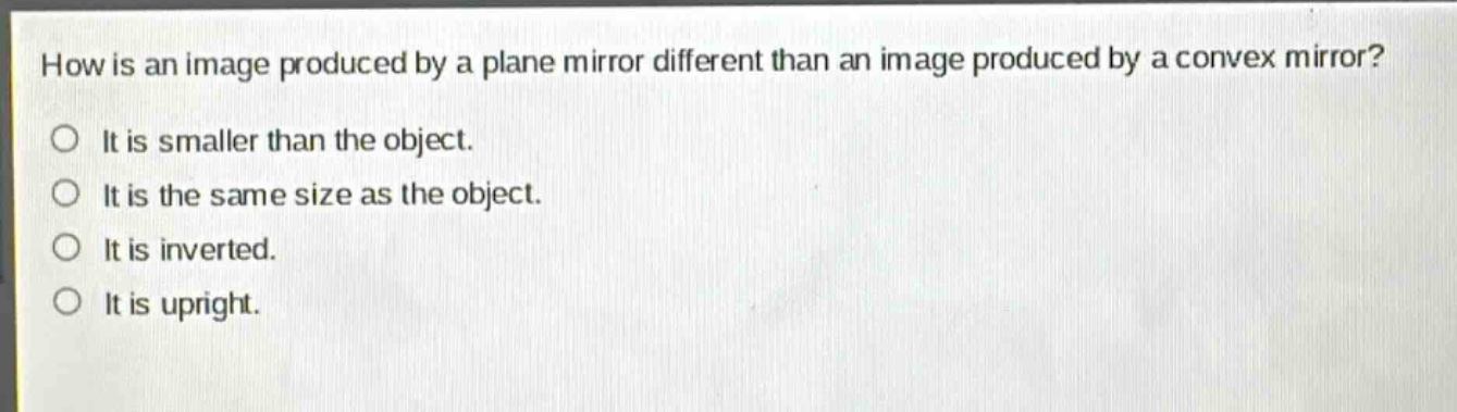 how is an image produced by a plane mirror different than an image produced by a convex mirror?\nit is smaller than the object.\nit is the same size as the object.\nit is inverted.\nit is upright.
