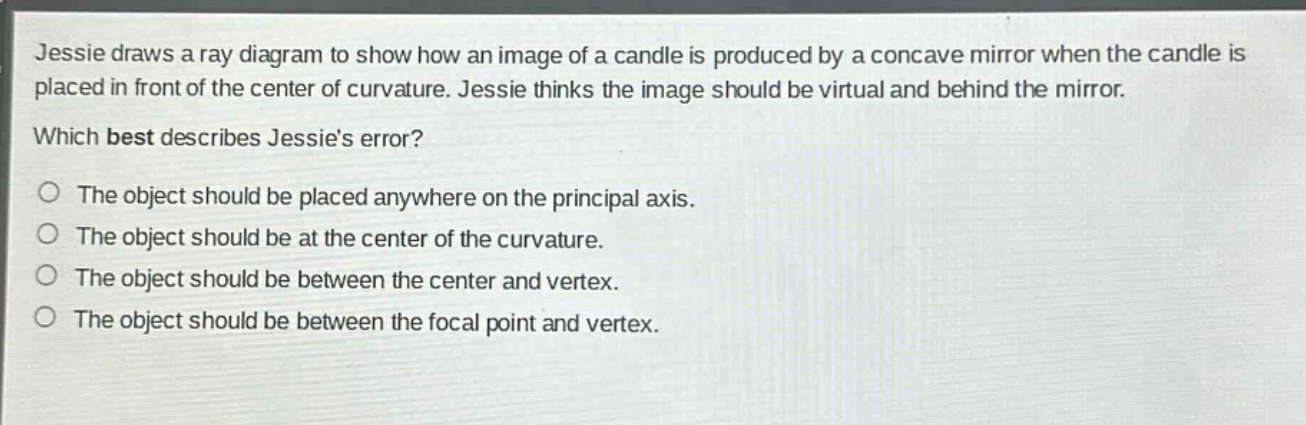 jessie draws a ray diagram to show how an image of a candle is produced by a concave mirror when the candle is placed in front of the center of curvature. jessie thinks the image should be virtual and behind the mirror. which best describes jessies error? the object should be placed anywhere on the principal axis. the object should be at the center of the curvature. the object should be between the center and vertex. the object should be between the focal point and vertex.