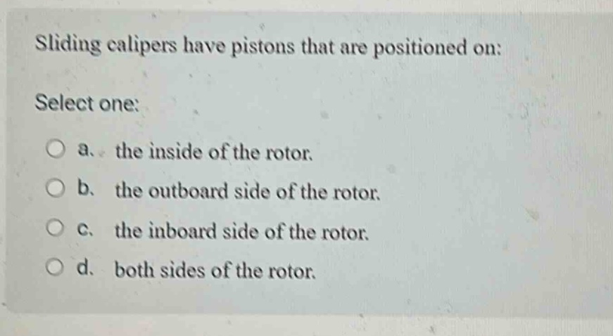 sliding calipers have pistons that are positioned on: select one: a. the inside of the rotor. b. the outboard side of the rotor. c. the inboard side of the rotor. d. both sides of the rotor.