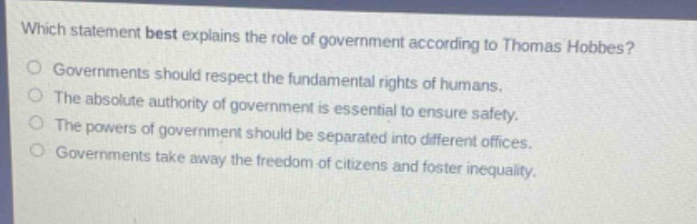 which statement best explains the role of government according to thomas hobbes?\ngovernments should respect the fundamental rights of humans.\nthe absolute authority of government is essential to ensure safety.\nthe powers of government should be separated into different offices.\ngovernments take away the freedom of citizens and foster inequality.