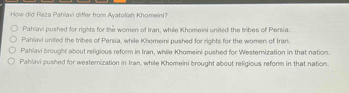 how did reza pahlavi differ from ayatollah khomeini?\npahlavi pushed for rights for the women of iran, while khomeini united the tribes of persia.\npahlavi united the tribes of persia, while khomeini pushed for rights for the women of iran.\npahlavi brought about religious reform in iran, while khomeini pushed for westernization in that nation.\npahlavi pushed for westernization in iran, while khomeini brought about religious reform in that nation.