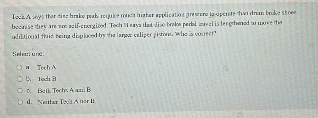tech a says that disc brake pads require much higher application pressure to operate than drum brake shoes because they are not self - energized. tech b says that disc brake pedal travel is lengthened to move the additional fluid being displaced by the larger caliper pistons. who is correct? select one: a. tech a b. tech b c. both techs a and b d. neither tech a nor b