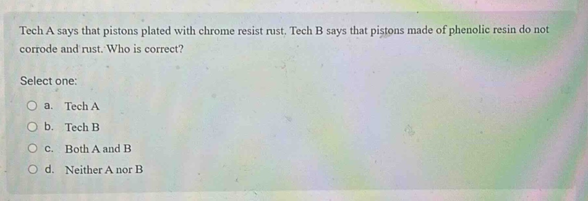 tech a says that pistons plated with chrome resist rust. tech b says that pistons made of phenolic resin do not corrode and rust. who is correct? select one: a. tech a b. tech b c. both a and b d. neither a nor b