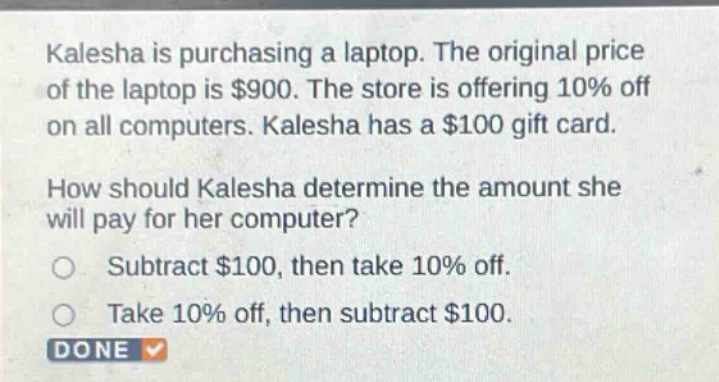 kalesha is purchasing a laptop. the original price of the laptop is $900. the store is offering 10% off on all computers. kalesha has a $100 gift card. how should kalesha determine the amount she will pay for her computer? subtract $100, then take 10% off. take 10% off, then subtract $100.