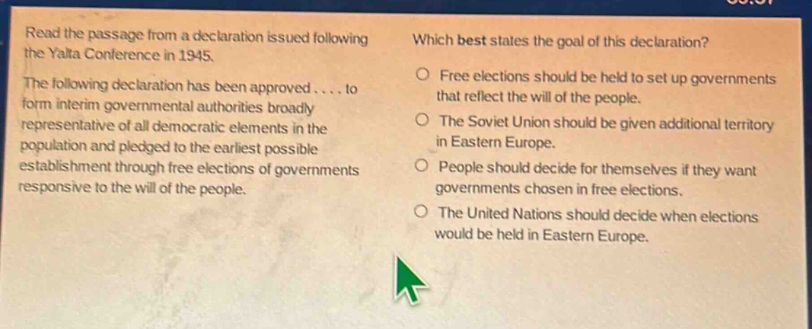 read the passage from a declaration issued following the yalta conference in 1945. the following declaration has been approved.... to form interim governmental authorities broadly representative of all democratic elements in the population and pledged to the earliest possible establishment through free elections of governments responsive to the will of the people. which best states the goal of this declaration? free elections should be held to set up governments that reflect the will of the people. the soviet union should be given additional territory in eastern europe. people should decide for themselves if they want governments chosen in free elections. the united nations should decide when elections would be held in eastern europe.