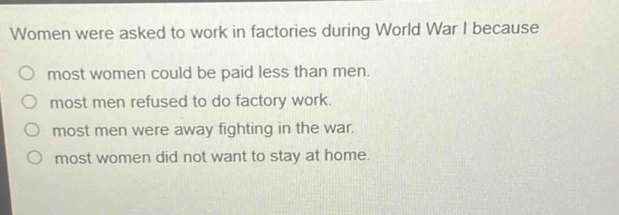 women were asked to work in factories during world war i because\no most women could be paid less than men.\no most men refused to do factory work.\no most men were away fighting in the war.\no most women did not want to stay at home.