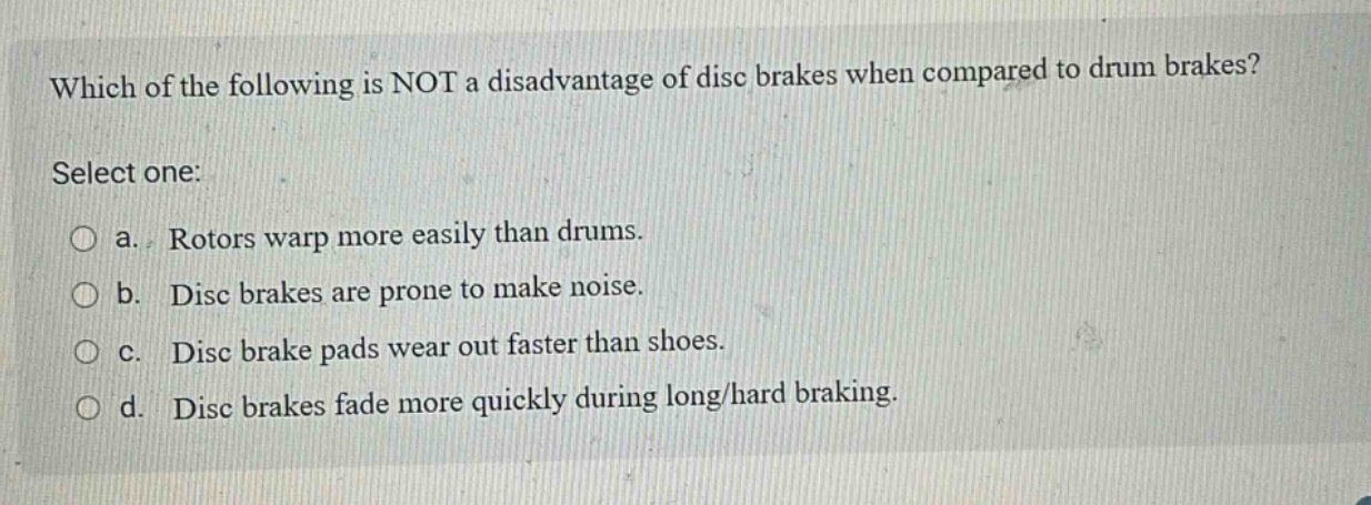 which of the following is not a disadvantage of disc brakes when compared to drum brakes? select one: a. rotors warp more easily than drums. b. disc brakes are prone to make noise. c. disc brake pads wear out faster than shoes. d. disc brakes fade more quickly during long/hard braking.