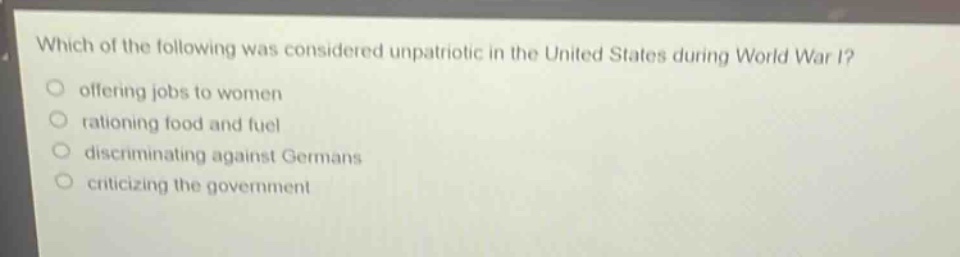 which of the following was considered unpatriotic in the united states during world war i?\n offering jobs to women\n rationing food and fuel\n discriminating against germans\n criticizing the government