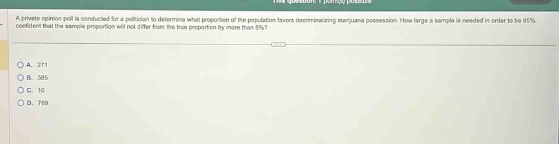 a private opinion poll is conducted for a politician to determine what proportion of the population favors decriminalizing marijuana possession. how large a sample is needed in order to be 95% confident that the sample proportion will not differ from the true proportion by more than 5%?\n\na. 271\nb. 385\nc. 10\nd. 769
