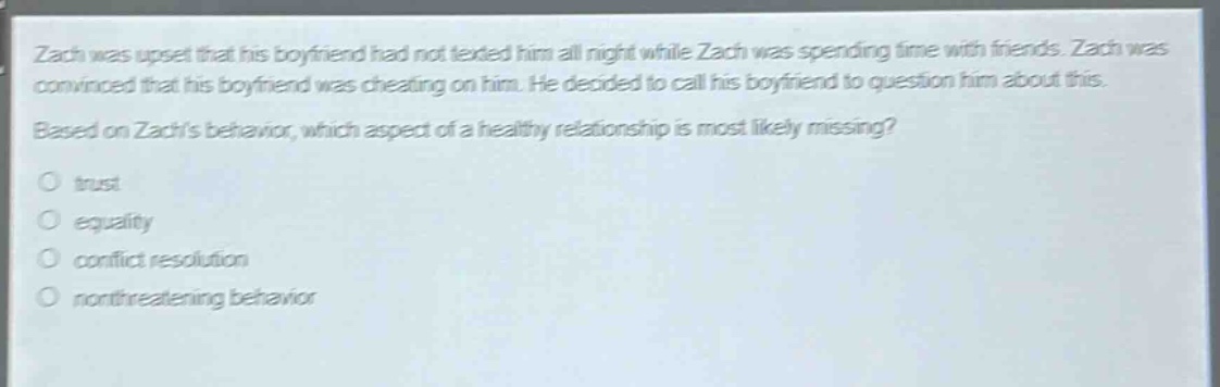 zach was upset that his boyfriend had not texted him all night while zach was spending time with friends. zach was convinced that his boyfriend was cheating on him. he decided to call his boyfriend to question him about this. based on zachs behavior, which aspect of a healthy relationship is most likely missing?\no trust\no equality\no conflict resolution\no nonthreatening behavior