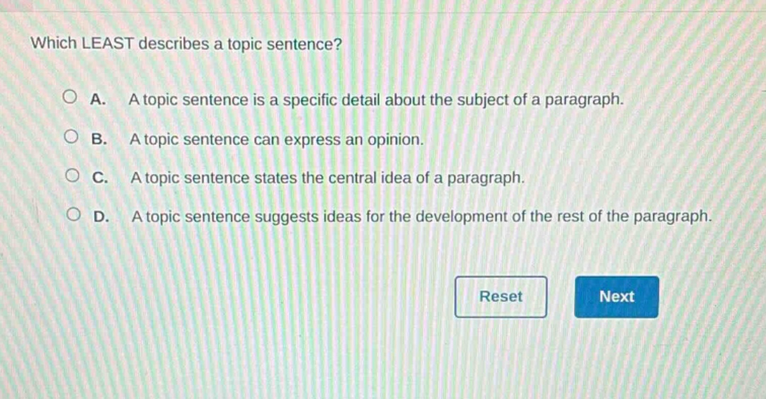 which least describes a topic sentence?\na. a topic sentence is a specific detail about the subject of a paragraph.\nb. a topic sentence can express an opinion.\nc. a topic sentence states the central idea of a paragraph.\nd. a topic sentence suggests ideas for the development of the rest of the paragraph.