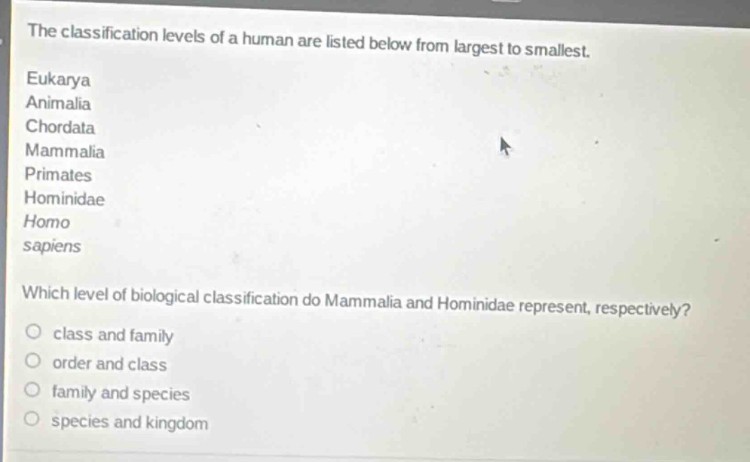 the classification levels of a human are listed below from largest to smallest.\neukarya\nanimalia\nchordata\nmammalia\nprimates\nhominidae\nhomo\nsapiens\nwhich level of biological classification do mammalia and hominidae represent, respectively?\nclass and family\norder and class\nfamily and species\nspecies and kingdom