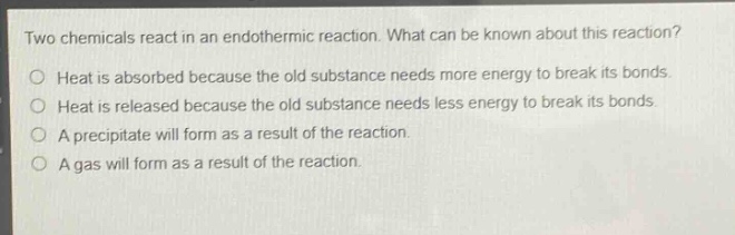 two chemicals react in an endothermic reaction. what can be known about this reaction?\no heat is absorbed because the old substance needs more energy to break its bonds.\no heat is released because the old substance needs less energy to break its bonds.\no a precipitate will form as a result of the reaction.\no a gas will form as a result of the reaction.