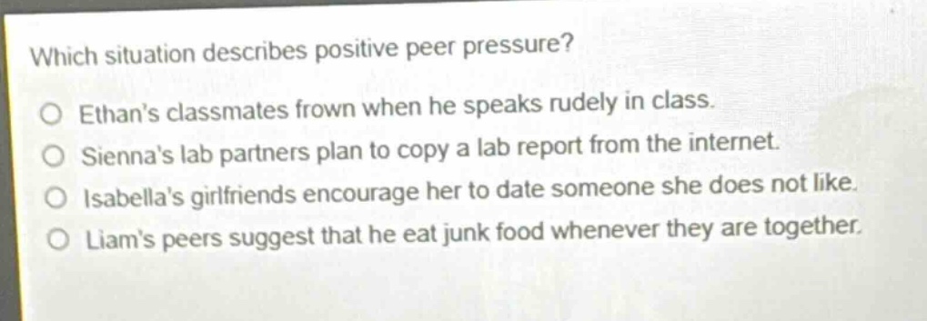 which situation describes positive peer pressure?\no ethans classmates frown when he speaks rudely in class.\no siennas lab partners plan to copy a lab report from the internet.\no isabellas girlfriends encourage her to date someone she does not like.\no liams peers suggest that he eat junk food whenever they are together.