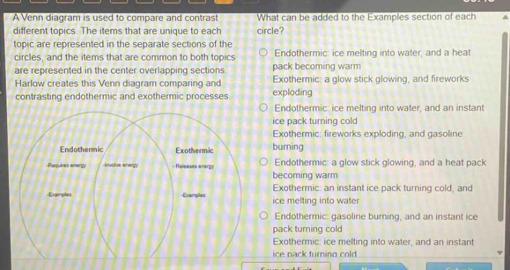 a venn diagram is used to compare and contrast different topics. the items that are unique to each topic are represented in the separate sections of the circles, and the items that are common to both topics are represented in the center overlapping sections. harlow creates this venn diagram comparing and contrasting endothermic and exothermic processes. what can be added to the examples section of each circle? endothermic: ice melting into water, and a heat pack becoming warm exothermic: a glow stick glowing, and fireworks exploding endothermic: ice melting into water, and an instant ice pack turning cold exothermic: fireworks exploding, and gasoline burning endothermic: a glow stick glowing, and a heat pack becoming warm exothermic: an instant ice pack turning cold, and ice melting into water endothermic: gasoline burning, and an instant ice pack turning cold exothermic: ice melting into water, and an instant ice pack turning cold