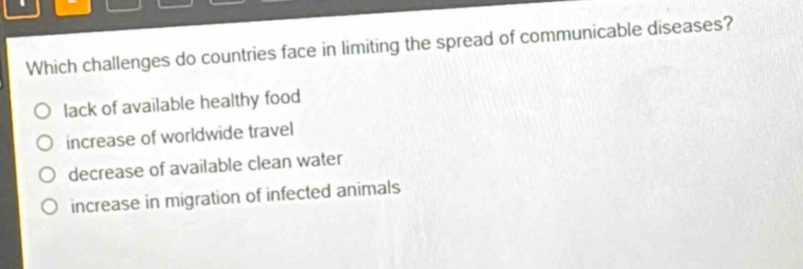 which challenges do countries face in limiting the spread of communicable diseases?\n○ lack of available healthy food\n○ increase of worldwide travel\n○ decrease of available clean water\n○ increase in migration of infected animals