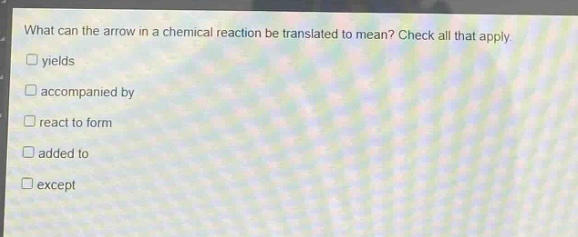what can the arrow in a chemical reaction be translated to mean? check all that apply.\nyields\naccompanied by\nreact to form\nadded to\nexcept