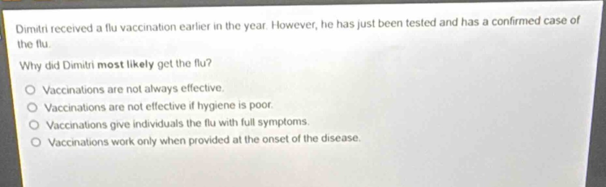 dimitri received a flu vaccination earlier in the year. however, he has just been tested and has a confirmed case of the flu.\nwhy did dimitri most likely get the flu?\no vaccinations are not always effective.\no vaccinations are not effective if hygiene is poor.\no vaccinations give individuals the flu with full symptoms.\no vaccinations work only when provided at the onset of the disease.
