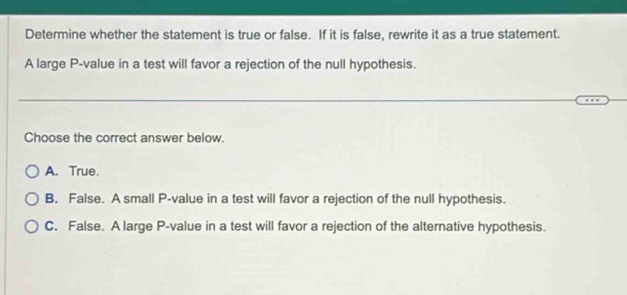 determine whether the statement is true or false. if it is false, rewrite it as a true statement. a large p - value in a test will favor a rejection of the null hypothesis. choose the correct answer below. a. true. b. false. a small p - value in a test will favor a rejection of the null hypothesis. c. false. a large p - value in a test will favor a rejection of the alternative hypothesis.