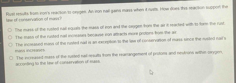 rust results from irons reaction to oxygen. an iron nail gains mass when it rusts. how does this reaction support the law of conservation of mass?\nthe mass of the rusted nail equals the mass of iron and the oxygen from the air it reacted with to form the rust.\nthe mass of the rusted nail increases because iron attracts more protons from the air.\nthe increased mass of the rusted nail is an exception to the law of conservation of mass since the rusted nails mass increases.\nthe increased mass of the rusted nail results from the rearrangement of protons and neutrons within oxygen, according to the law of conservation of mass.