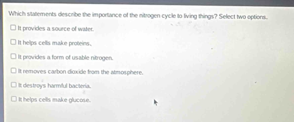 which statements describe the importance of the nitrogen cycle to living things? select two options.\nit provides a source of water.\nit helps cells make proteins.\nit provides a form of usable nitrogen.\nit removes carbon dioxide from the atmosphere.\nit destroys harmful bacteria.\nit helps cells make glucose.