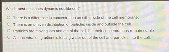 which best describes dynamic equilibrium?\nthere is a difference in concentration on either side of the cell membrane.\nthere is an uneven distribution of particles inside and outside the cell.\nparticles are moving into and out of the cell, but their concentrations remain stable.\na concentration gradient is forcing water out of the cell and particles into the cell.