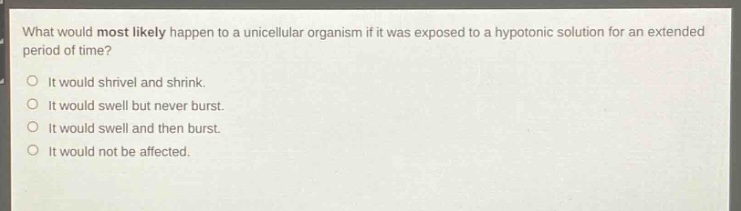 what would most likely happen to a unicellular organism if it was exposed to a hypotonic solution for an extended period of time?\no it would shrivel and shrink.\no it would swell but never burst.\no it would swell and then burst.\no it would not be affected.