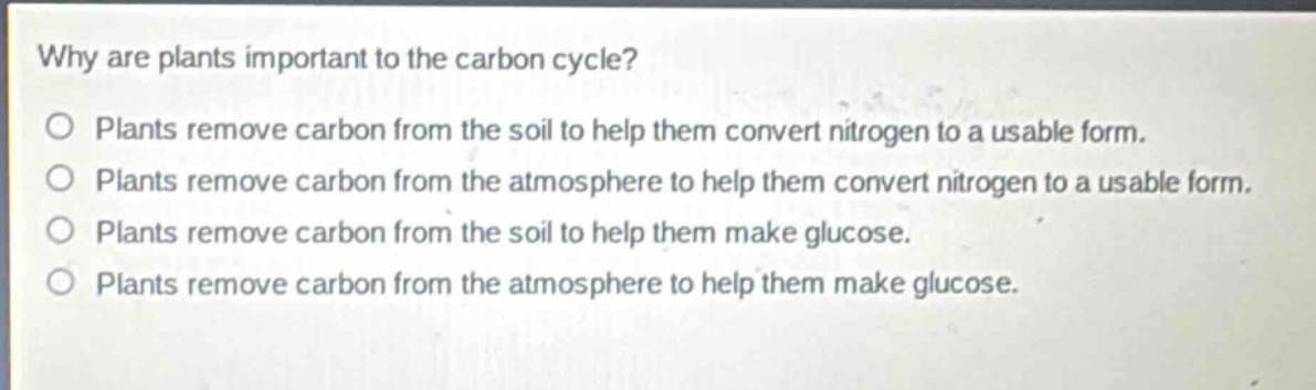 why are plants important to the carbon cycle?\no plants remove carbon from the soil to help them convert nitrogen to a usable form.\no plants remove carbon from the atmosphere to help them convert nitrogen to a usable form.\no plants remove carbon from the soil to help them make glucose.\no plants remove carbon from the atmosphere to help them make glucose.