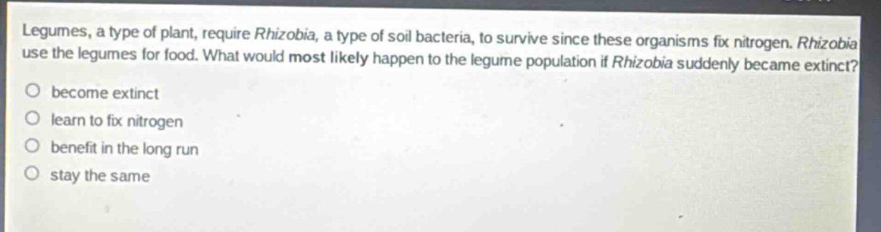 legumes, a type of plant, require rhizobia, a type of soil bacteria, to survive since these organisms fix nitrogen. rhizobia use the legumes for food. what would most likely happen to the legume population if rhizobia suddenly became extinct?\no become extinct\no learn to fix nitrogen\no benefit in the long run\no stay the same