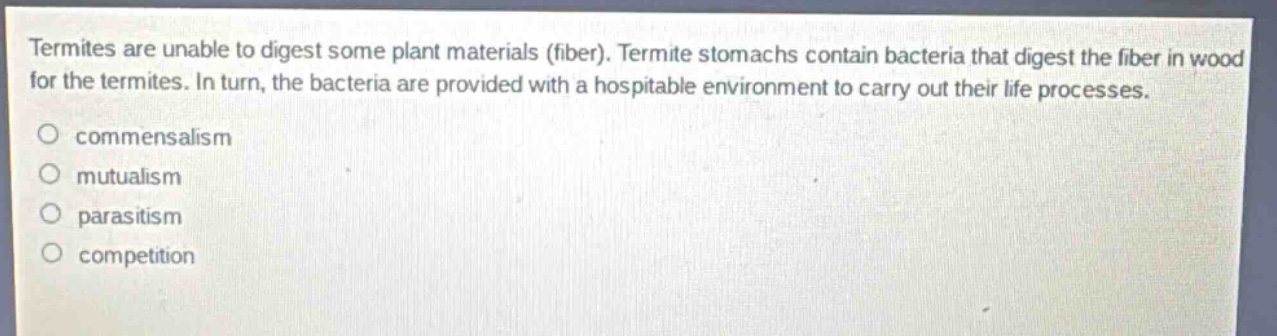 termites are unable to digest some plant materials (fiber). termite stomachs contain bacteria that digest the fiber in wood for the termites. in turn, the bacteria are provided with a hospitable environment to carry out their life processes.\ncommensalism\nmutualism\nparasitism\ncompetition