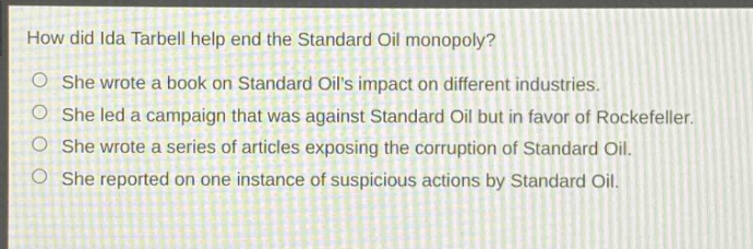 how did ida tarbell help end the standard oil monopoly?\nshe wrote a book on standard oils impact on different industries.\nshe led a campaign that was against standard oil but in favor of rockefeller.\nshe wrote a series of articles exposing the corruption of standard oil.\nshe reported on one instance of suspicious actions by standard oil.