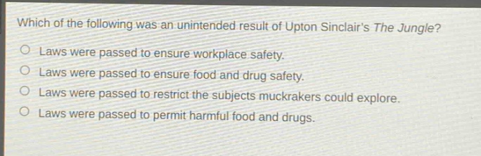which of the following was an unintended result of upton sinclairs the jungle?\nlaws were passed to ensure workplace safety.\nlaws were passed to ensure food and drug safety.\nlaws were passed to restrict the subjects muckrakers could explore.\nlaws were passed to permit harmful food and drugs.
