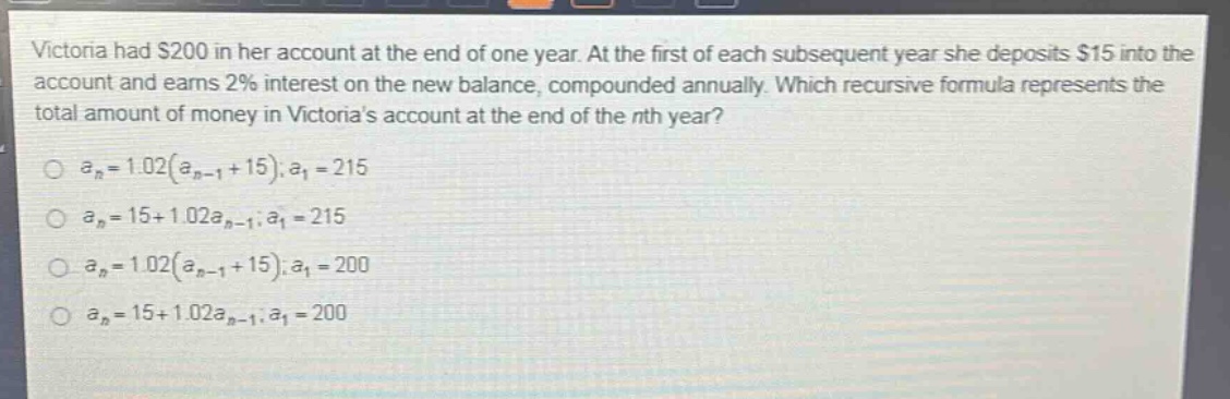 victoria had $200 in her account at the end of one year. at the first of each subsequent year she deposits $15 into the account and earns 2% interest on the new balance, compounded annually. which recursive formula represents the total amount of money in victorias account at the end of the nth year?\n$a_n = 1.02(a_{n - 1}+15);a_1 = 215$\n$a_n = 15 + 1.02a_{n - 1};a_1 = 215$\n$a_n = 1.02(a_{n - 1}+15);a_1 = 200$\n$a_n = 15 + 1.02a_{n - 1};a_1 = 200$
