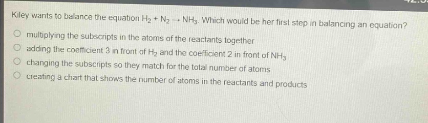 kiley wants to balance the equation h₂ + n₂ → nh₃. which would be her first step in balancing an equation?\nmultiplying the subscripts in the atoms of the reactants together\nadding the coefficient 3 in front of h₂ and the coefficient 2 in front of nh₃\nchanging the subscripts so they match for the total number of atoms\ncreating a chart that shows the number of atoms in the reactants and products