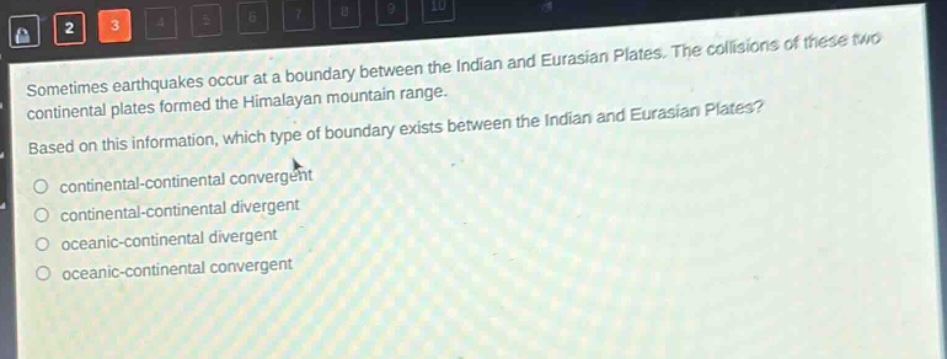 sometimes earthquakes occur at a boundary between the indian and eurasian plates. the collisions of these two continental plates formed the himalayan mountain range. based on this information, which type of boundary exists between the indian and eurasian plates?\ncontinental - continental convergent\ncontinental - continental divergent\noceanic - continental divergent\noceanic - continental convergent
