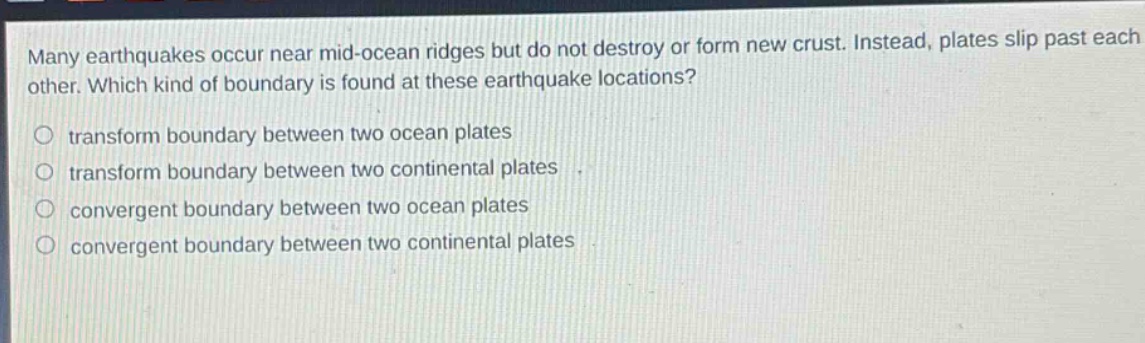 many earthquakes occur near mid - ocean ridges but do not destroy or form new crust. instead, plates slip past each other. which kind of boundary is found at these earthquake locations?\no transform boundary between two ocean plates\no transform boundary between two continental plates\no convergent boundary between two ocean plates\no convergent boundary between two continental plates