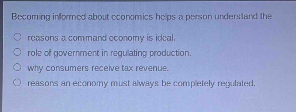 becoming informed about economics helps a person understand the\nreasons a command economy is ideal.\nrole of government in regulating production.\nwhy consumers receive tax revenue.\nreasons an economy must always be completely regulated.
