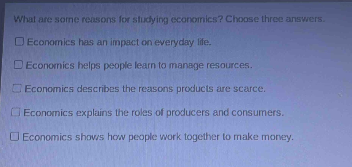 what are some reasons for studying economics? choose three answers.\n□ economics has an impact on everyday life.\n□ economics helps people learn to manage resources.\n□ economics describes the reasons products are scarce.\n□ economics explains the roles of producers and consumers.\n□ economics shows how people work together to make money.