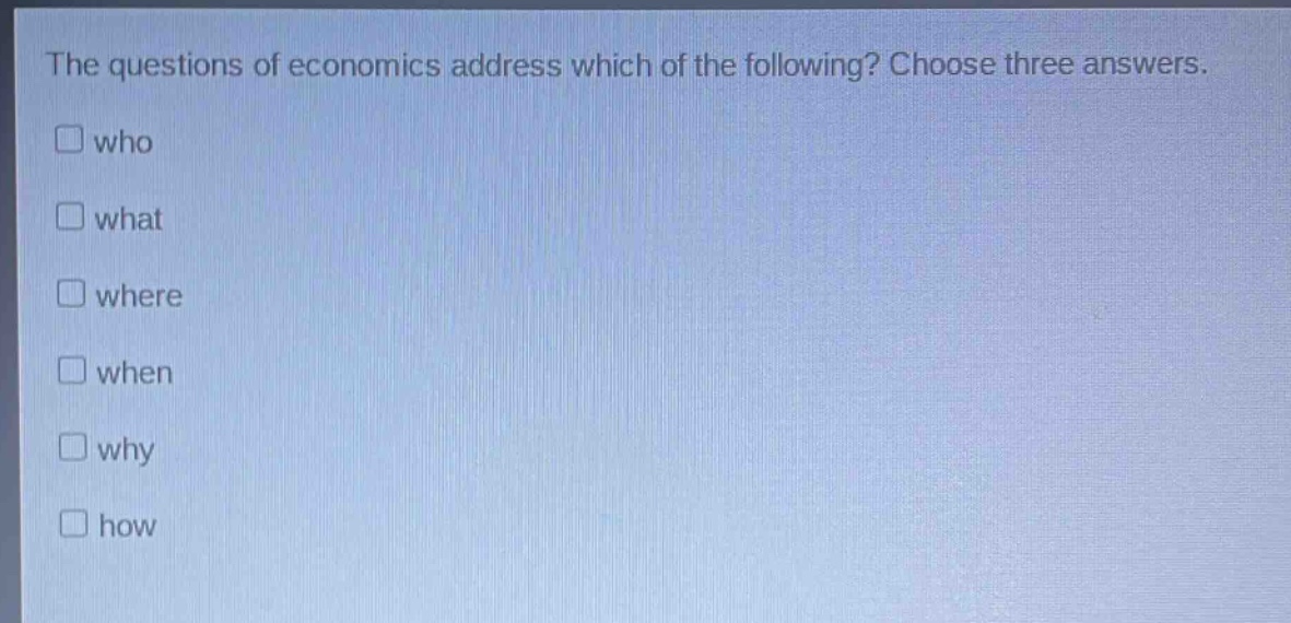 the questions of economics address which of the following? choose three answers.\nwho\nwhat\nwhere\nwhen\nwhy\nhow